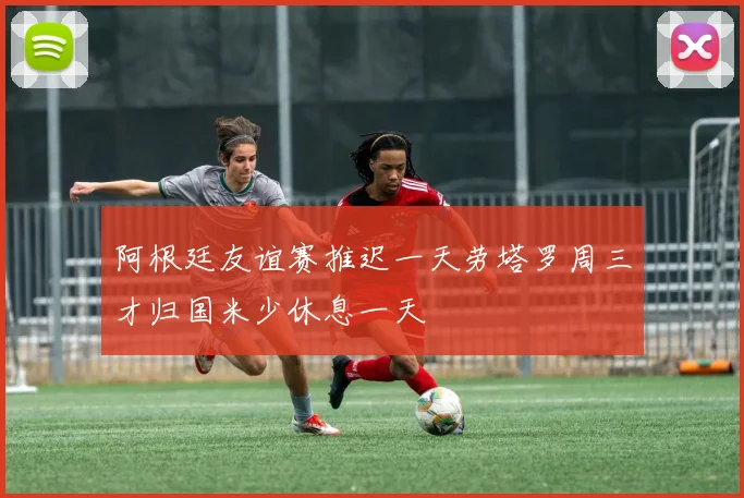 阿根廷友谊赛推迟一天劳塔罗周三才归国米少休息一天
