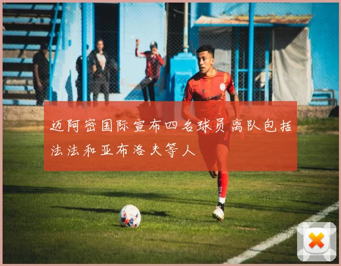 迈阿密国际宣布四名球员离队包括法法和亚布洛夫等人
