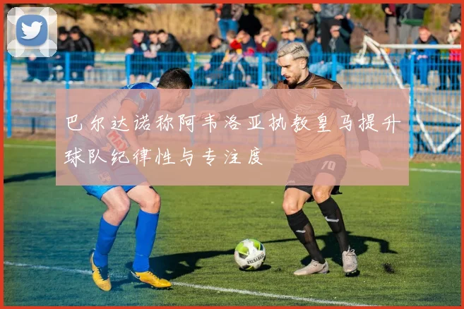 巴尔达诺称阿韦洛亚执教皇马提升球队纪律性与专注度