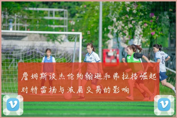 詹姆斯谈杰伦约翰逊和弗拉格崛起对特雷杨与浓眉交易的影响