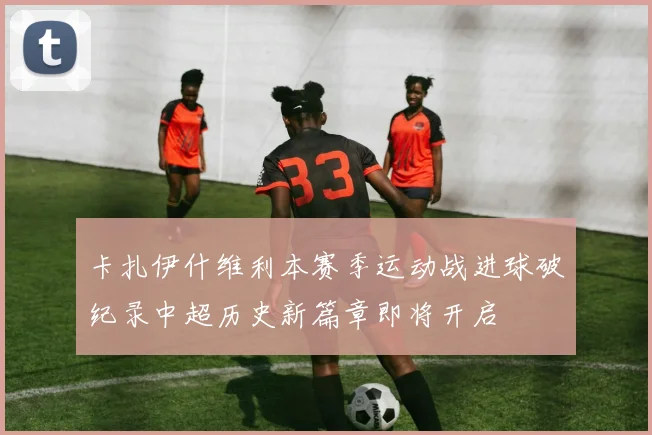 卡扎伊什维利本赛季运动战进球破纪录中超历史新篇章即将开启