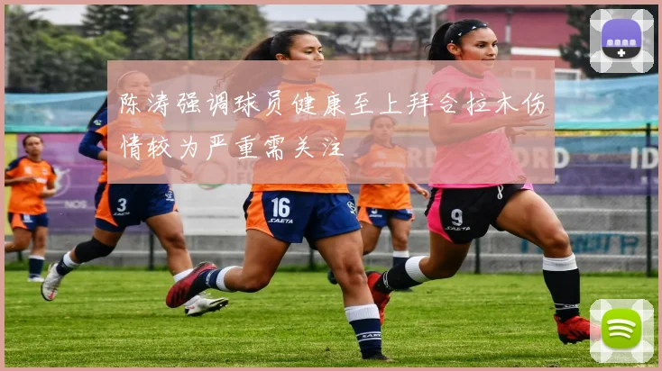 陈涛强调球员健康至上拜合拉木伤情较为严重需关注