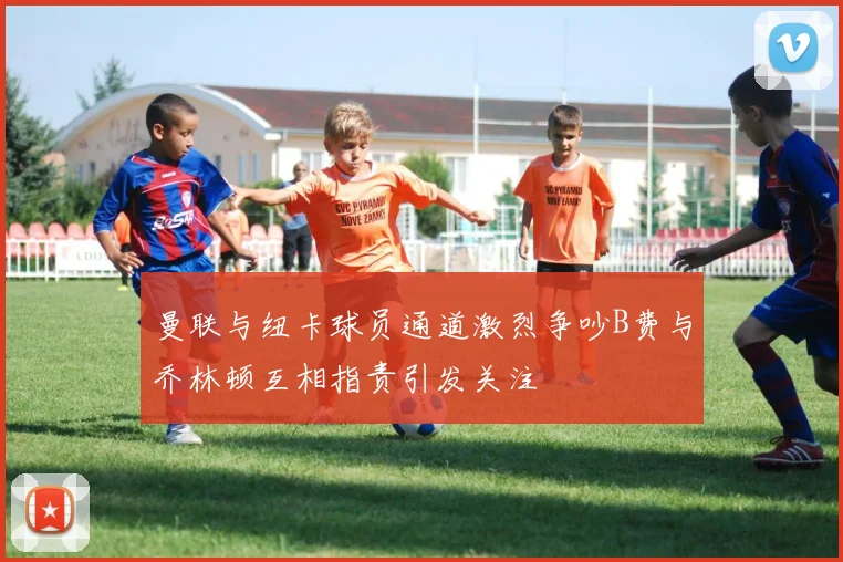 曼联与纽卡球员通道激烈争吵B费与乔林顿互相指责引发关注