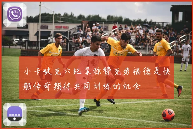 小卡破克六纪录称赞克劳福德是快船传奇期待共同训练的机会