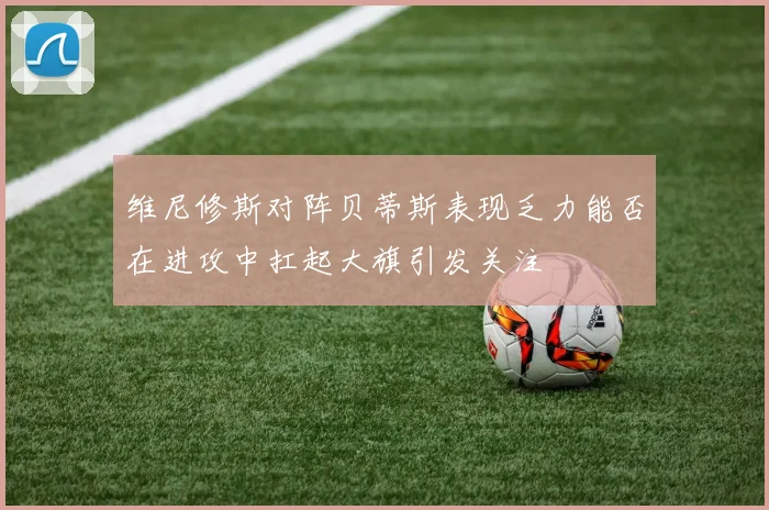 维尼修斯对阵贝蒂斯表现乏力能否在进攻中扛起大旗引发关注