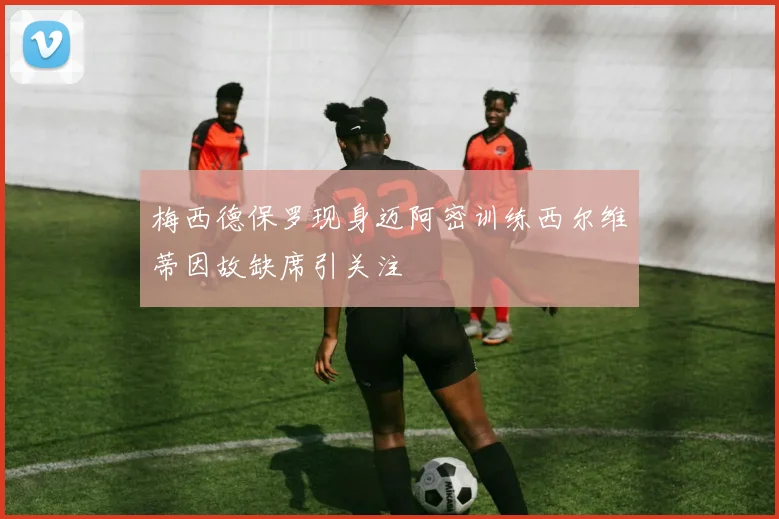 梅西德保罗现身迈阿密训练西尔维蒂因故缺席引关注