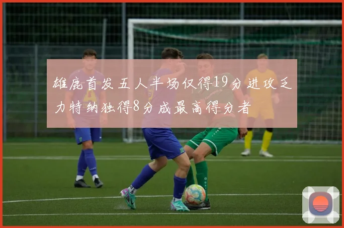 雄鹿首发五人半场仅得19分进攻乏力特纳独得8分成最高得分者