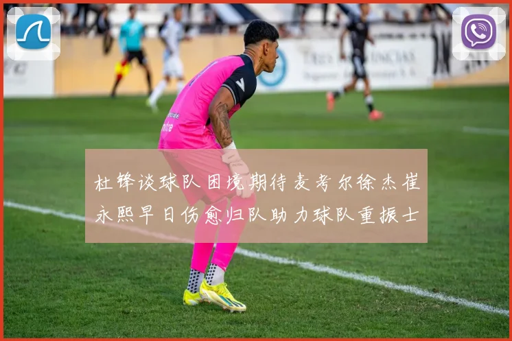 杜锋谈球队困境期待麦考尔徐杰崔永熙早日伤愈归队助力球队重振士气