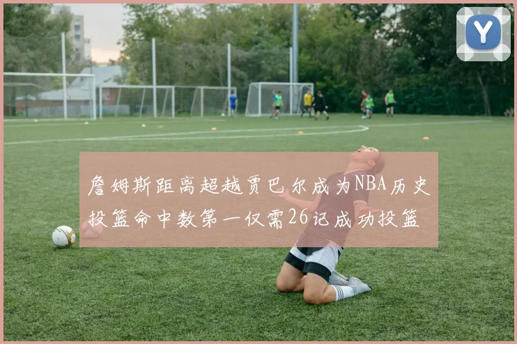 詹姆斯距离超越贾巴尔成为NBA历史投篮命中数第一仅需26记成功投篮