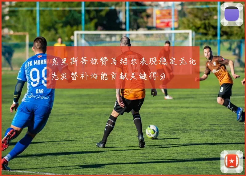 克里斯蒂称赞马绍尔表现稳定无论先发替补均能贡献关键得分