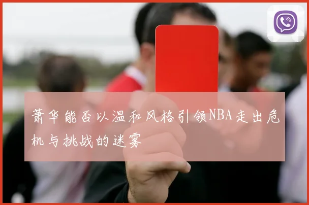 萧华能否以温和风格引领NBA走出危机与挑战的迷雾
