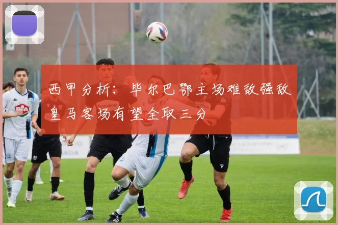 西甲分析：毕尔巴鄂主场难敌强敌皇马客场有望全取三分