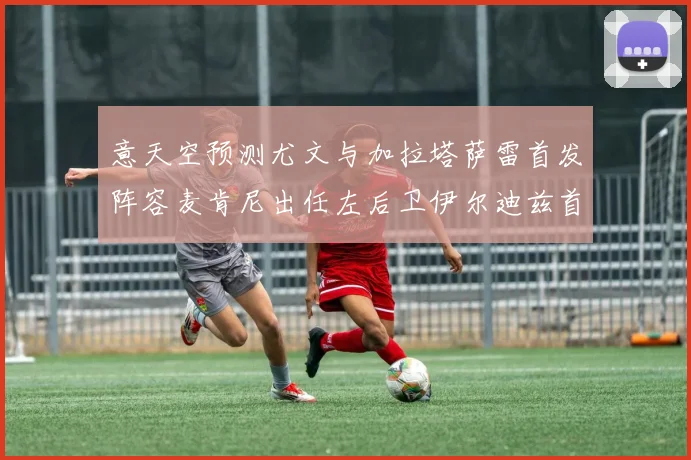 意天空预测尤文与加拉塔萨雷首发阵容麦肯尼出任左后卫伊尔迪兹首发出战
