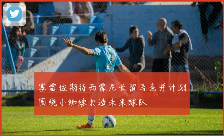 塞雷佐期待西蒙尼长留马竞并计划围绕小蜘蛛打造未来球队