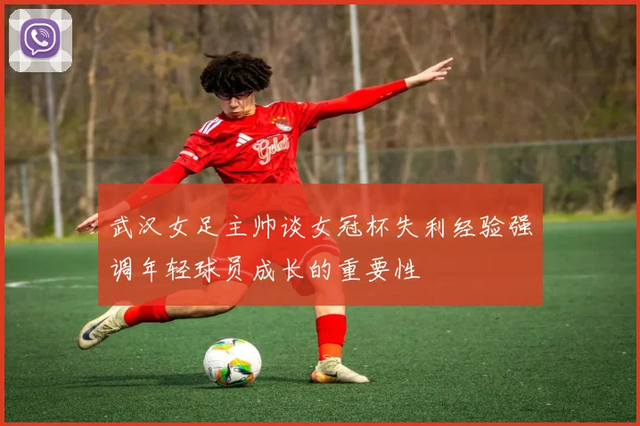 武汉女足主帅谈女冠杯失利经验强调年轻球员成长的重要性