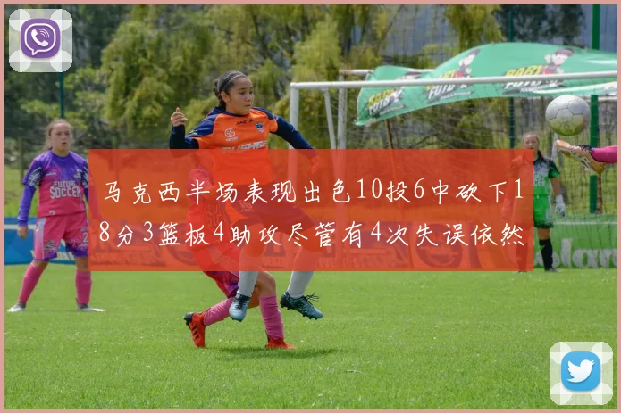 马克西半场表现出色10投6中砍下18分3篮板4助攻尽管有4次失误依然贡献良多