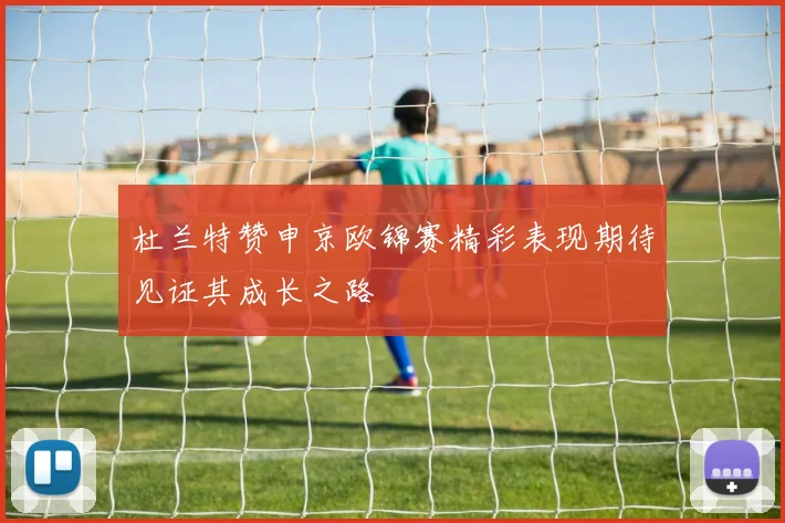 杜兰特赞申京欧锦赛精彩表现期待见证其成长之路