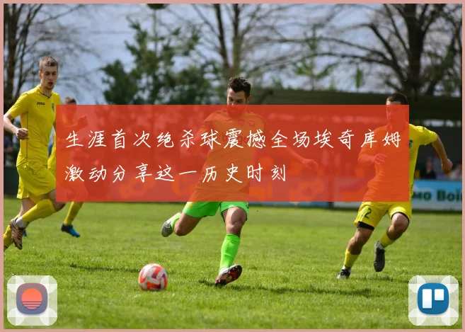 生涯首次绝杀球震撼全场埃奇库姆激动分享这一历史时刻