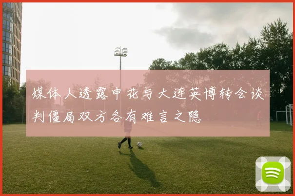 媒体人透露申花与大连英博转会谈判僵局双方各有难言之隐