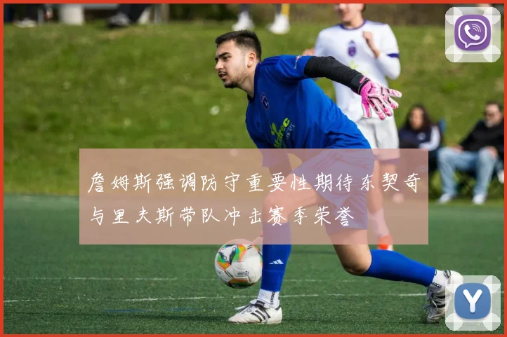 詹姆斯强调防守重要性期待东契奇与里夫斯带队冲击赛季荣誉