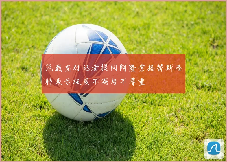 范戴克对记者提问阿隆索接替斯洛特表示极度不满与不尊重
