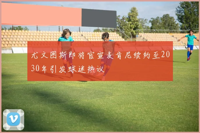 尤文图斯即将官宣麦肯尼续约至2030年引发球迷热议