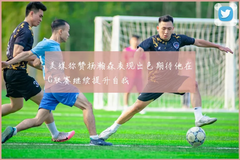 美媒称赞杨瀚森表现出色期待他在G联赛继续提升自我