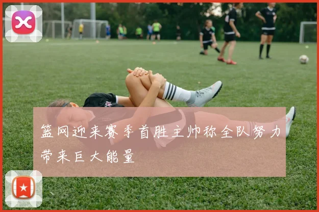 篮网迎来赛季首胜主帅称全队努力带来巨大能量