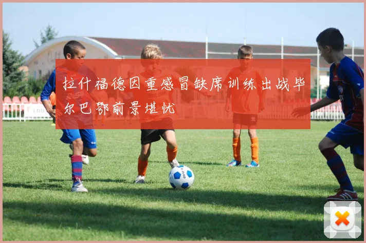拉什福德因重感冒缺席训练出战毕尔巴鄂前景堪忧