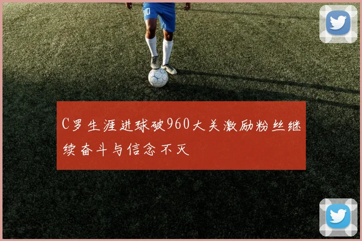C罗生涯进球破960大关激励粉丝继续奋斗与信念不灭