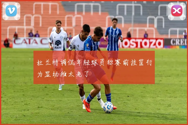 杜兰特调侃年轻球员称赛前挂筐行为显幼稚太老了
