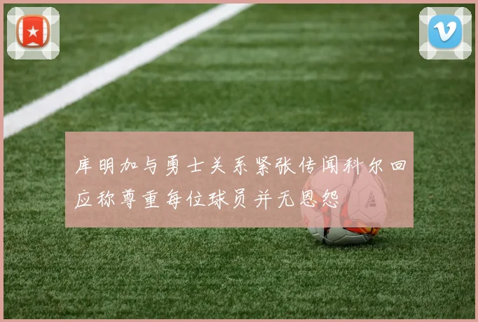 库明加与勇士关系紧张传闻科尔回应称尊重每位球员并无恩怨