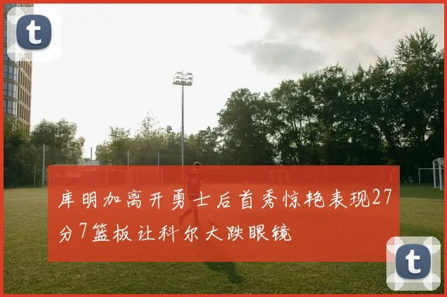 库明加离开勇士后首秀惊艳表现27分7篮板让科尔大跌眼镜