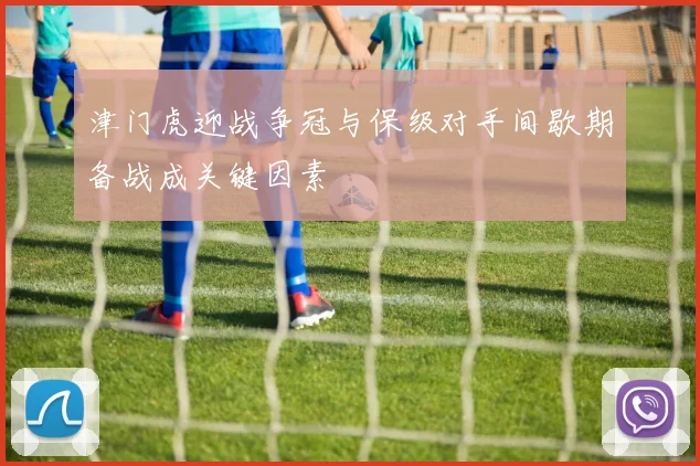 津门虎迎战争冠与保级对手间歇期备战成关键因素