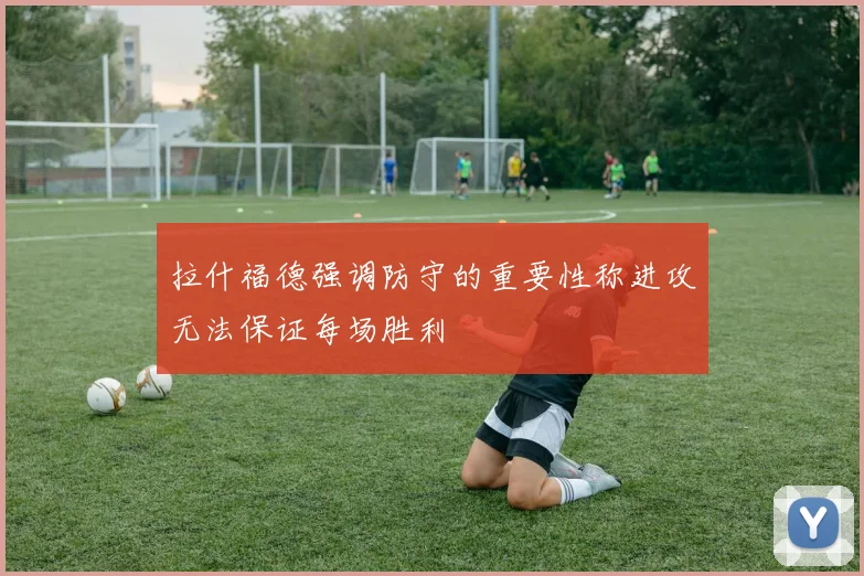 拉什福德强调防守的重要性称进攻无法保证每场胜利