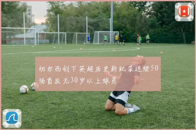 切尔西创下英超历史新纪录连续50场首发无30岁以上球员