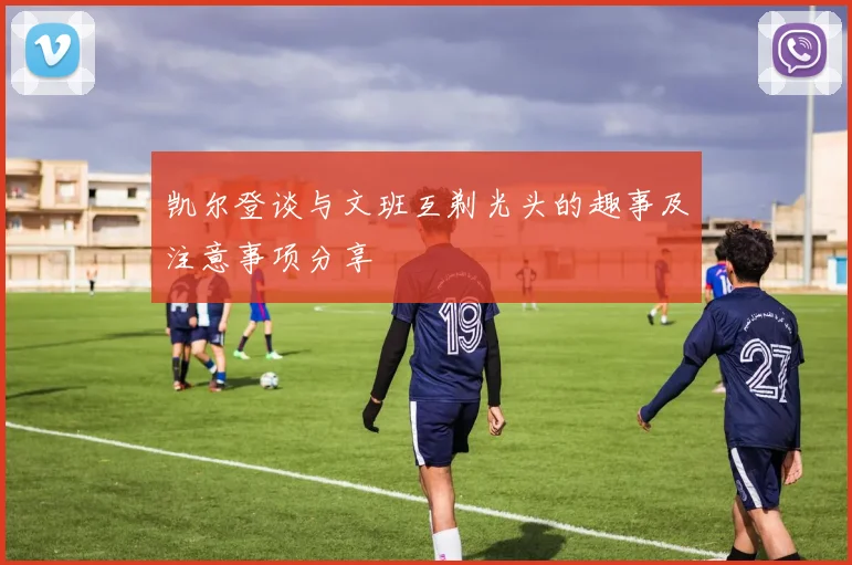 凯尔登谈与文班互剃光头的趣事及注意事项分享